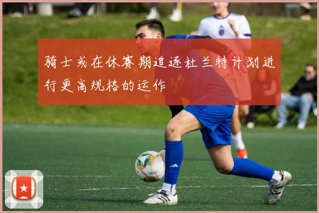 骑士或在休赛期追逐杜兰特计划进行更高规格的运作