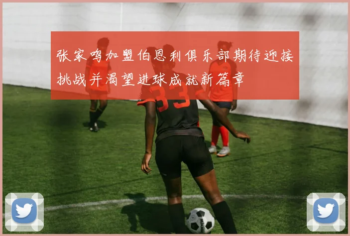张家鸣加盟伯恩利俱乐部期待迎接挑战并渴望进球成就新篇章