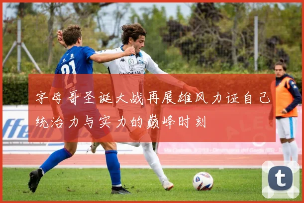 字母哥圣诞大战再展雄风力证自己统治力与实力的巅峰时刻