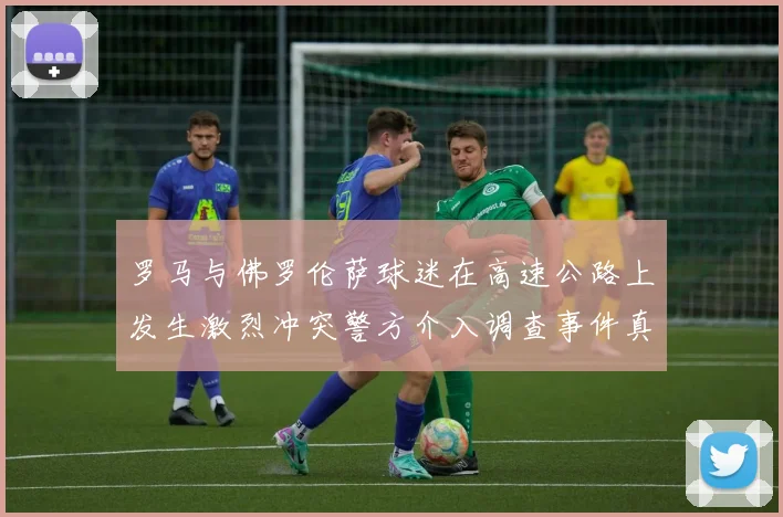 罗马与佛罗伦萨球迷在高速公路上发生激烈冲突警方介入调查事件真相