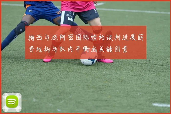 梅西与迈阿密国际续约谈判进展薪资结构与队内平衡成关键因素