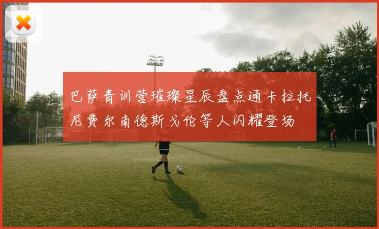 巴萨青训营璀璨星辰盘点通卡拉托尼费尔南德斯戈伦等人闪耀登场