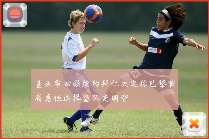 基米希回顾续约拜仁决定称巴黎曾有意但选择留队更明智