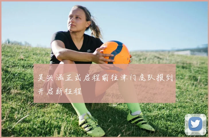 吴兴涵正式启程前往津门虎队报到开启新征程