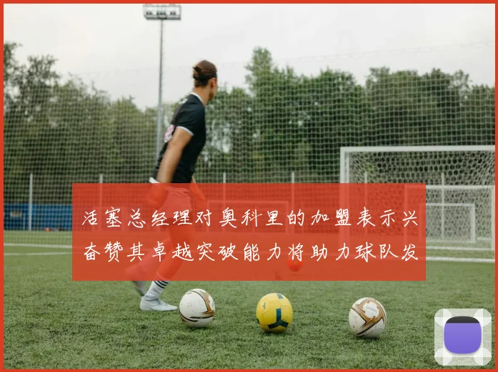 活塞总经理对奥科里的加盟表示兴奋赞其卓越突破能力将助力球队发展