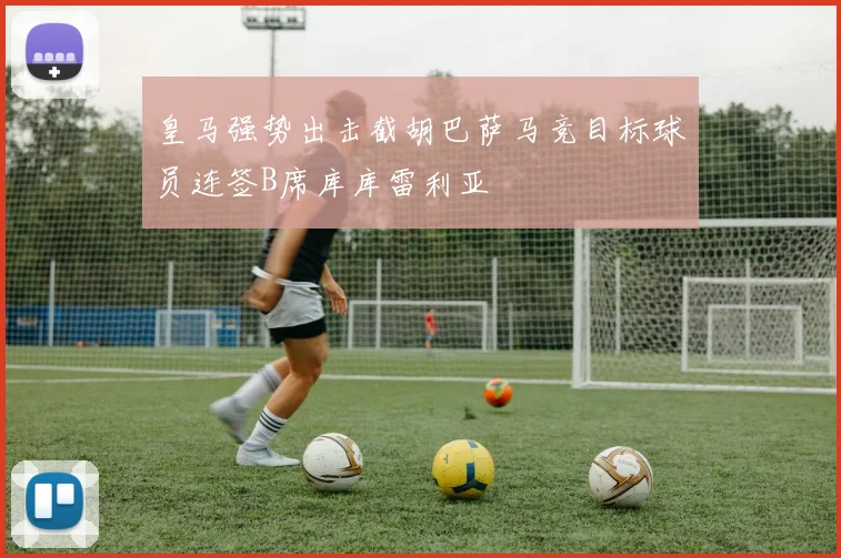 皇马强势出击截胡巴萨马竞目标球员连签B席库库雷利亚