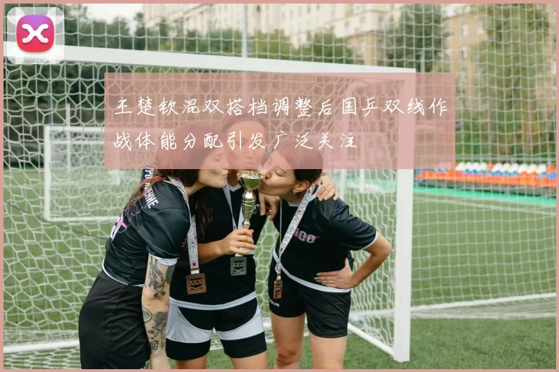 王楚钦混双搭档调整后国乒双线作战体能分配引发广泛关注