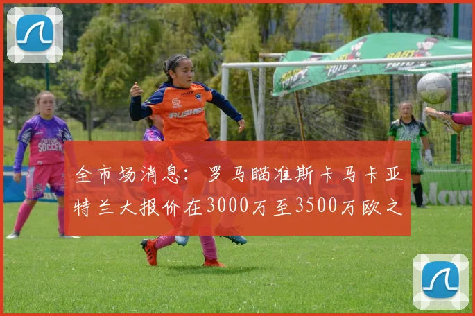 全市场消息：罗马瞄准斯卡马卡亚特兰大报价在3000万至3500万欧之间