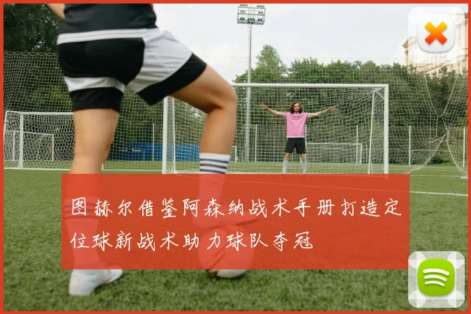 图赫尔借鉴阿森纳战术手册打造定位球新战术助力球队夺冠