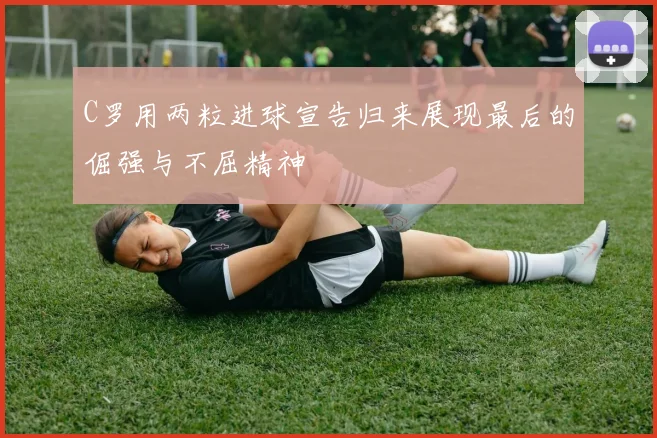 C罗用两粒进球宣告归来展现最后的倔强与不屈精神