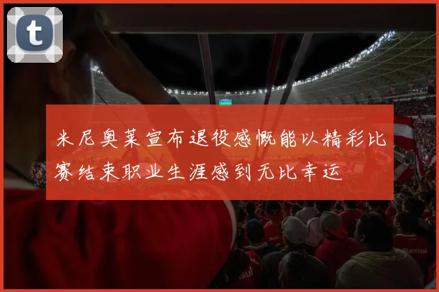 米尼奥莱宣布退役感慨能以精彩比赛结束职业生涯感到无比幸运