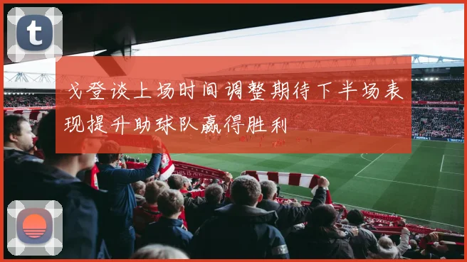 戈登谈上场时间调整期待下半场表现提升助球队赢得胜利