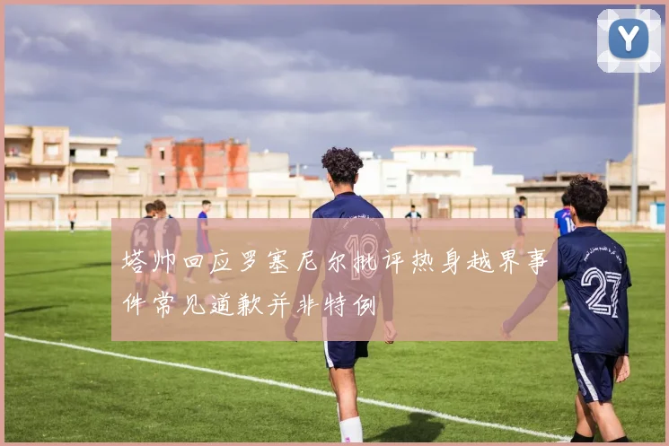 塔帅回应罗塞尼尔批评热身越界事件常见道歉并非特例