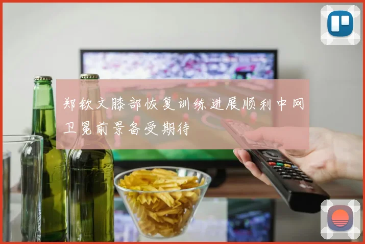 郑钦文膝部恢复训练进展顺利中网卫冕前景备受期待