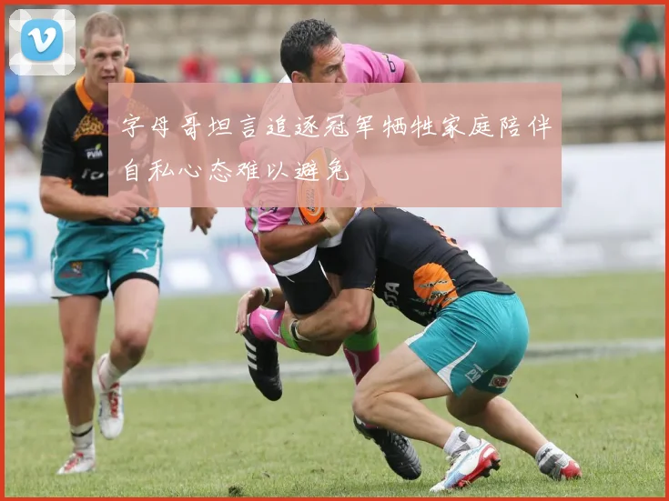 字母哥坦言追逐冠军牺牲家庭陪伴自私心态难以避免