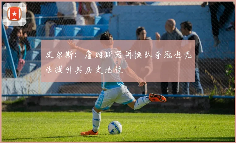 皮尔斯：詹姆斯若再换队夺冠也无法提升其历史地位