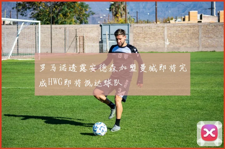 罗马诺透露安德森加盟曼城即将完成HWG即将抵达球队