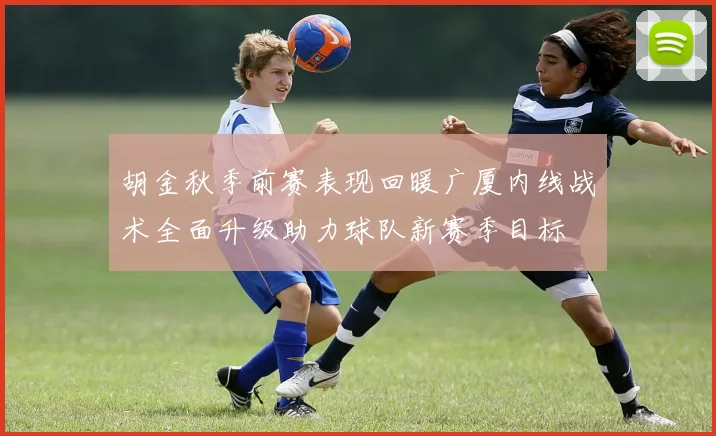 胡金秋季前赛表现回暖广厦内线战术全面升级助力球队新赛季目标