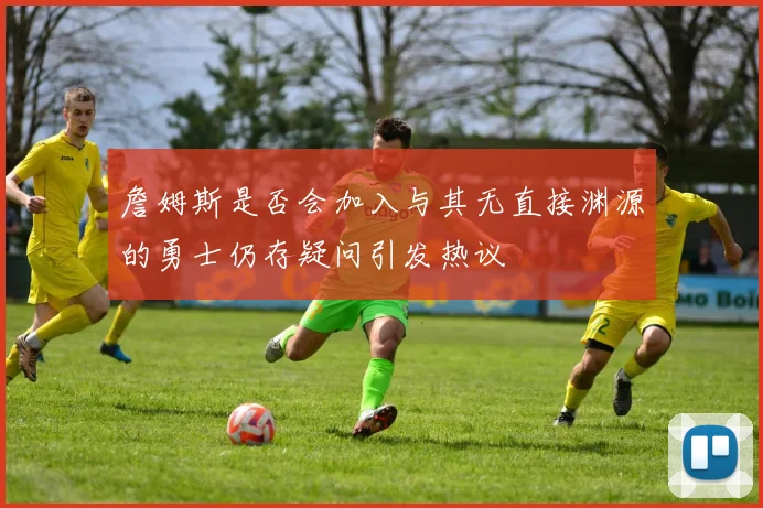詹姆斯是否会加入与其无直接渊源的勇士仍存疑问引发热议