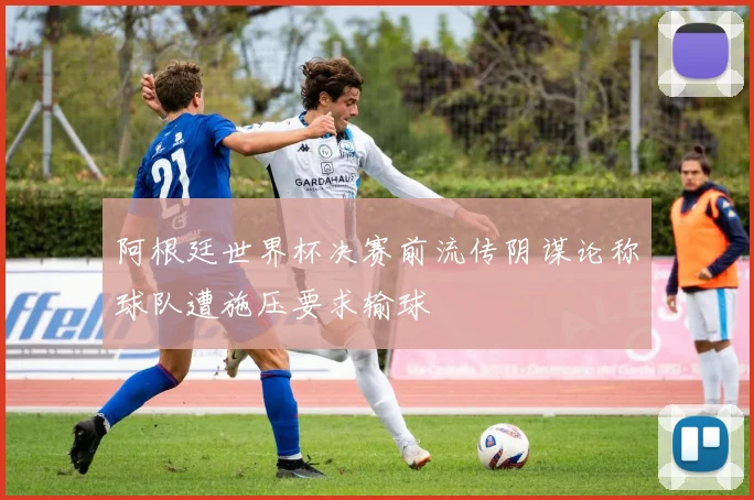 阿根廷世界杯决赛前流传阴谋论称球队遭施压要求输球