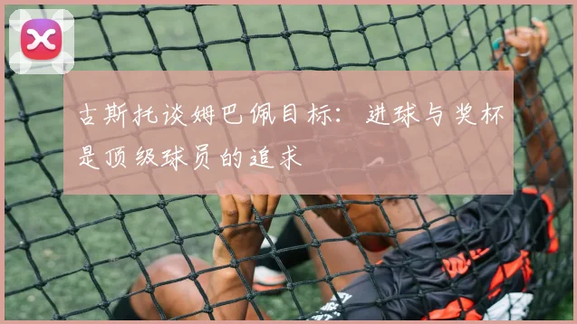 古斯托谈姆巴佩目标：进球与奖杯是顶级球员的追求