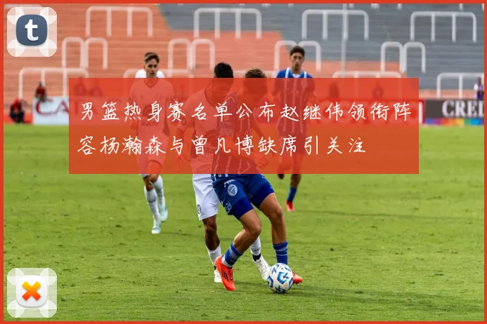 男篮热身赛名单公布赵继伟领衔阵容杨瀚森与曾凡博缺席引关注