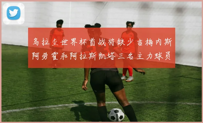 乌拉圭世界杯首战将缺少吉梅内斯阿劳霍和阿拉斯凯塔三名主力球员