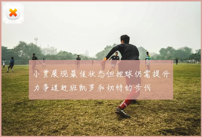 小贾展现最佳状态但控球仍需提升力争追赶班凯罗和切特的步伐