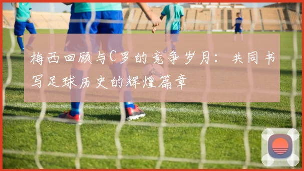 梅西回顾与C罗的竞争岁月：共同书写足球历史的辉煌篇章